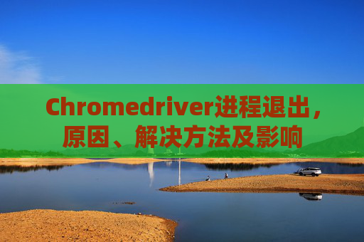 Chromedriver进程退出，原因、解决方法及影响